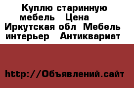 Куплю старинную мебель › Цена ­ 1 - Иркутская обл. Мебель, интерьер » Антиквариат   